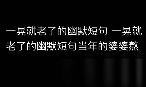 一晃就老了的幽默短句 一晃就老了的幽默短句当年的婆婆熬成了什么