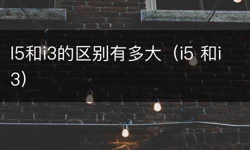 I5和i3的区别有多大（i5 和i3）
