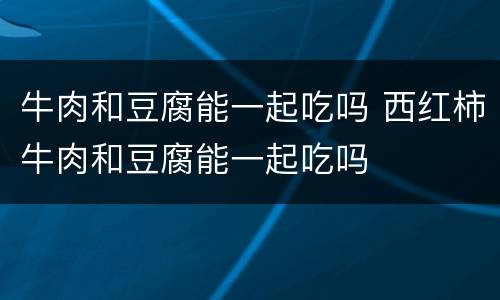牛肉和豆腐能一起吃吗 西红柿牛肉和豆腐能一起吃吗