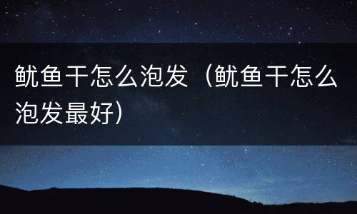 鱿鱼干怎么泡发（鱿鱼干怎么泡发最好）