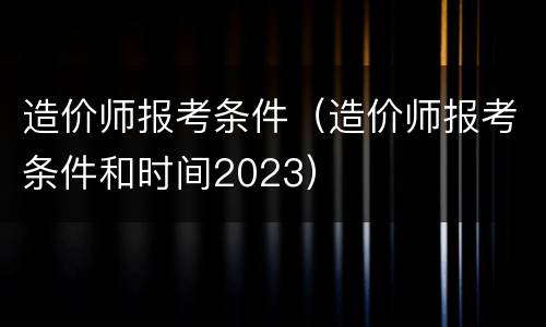 造价师报考条件（造价师报考条件和时间2023）