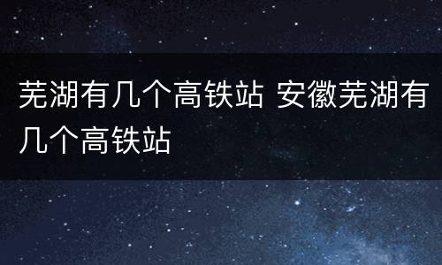 芜湖有几个高铁站 安徽芜湖有几个高铁站