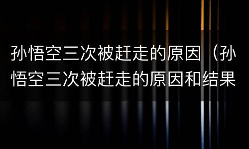 孙悟空三次被赶走的原因（孙悟空三次被赶走的原因和结果）