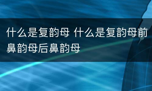 什么是复韵母 什么是复韵母前鼻韵母后鼻韵母