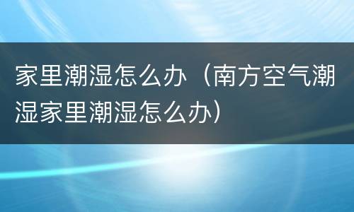 家里潮湿怎么办（南方空气潮湿家里潮湿怎么办）
