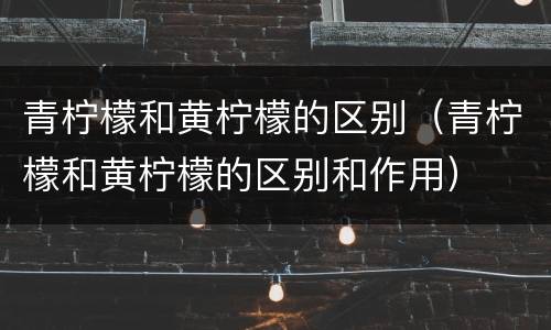青柠檬和黄柠檬的区别（青柠檬和黄柠檬的区别和作用）