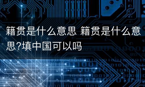 籍贯是什么意思 籍贯是什么意思?填中国可以吗