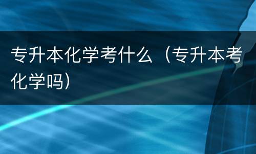 专升本化学考什么（专升本考化学吗）