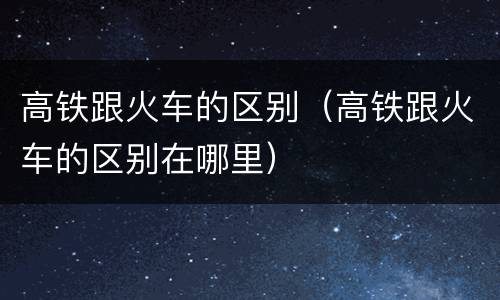 高铁跟火车的区别（高铁跟火车的区别在哪里）
