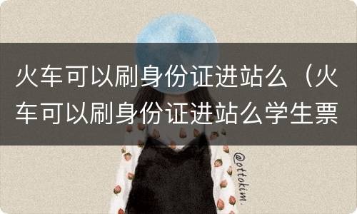 火车可以刷身份证进站么（火车可以刷身份证进站么学生票）