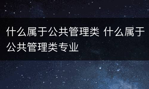 什么属于公共管理类 什么属于公共管理类专业