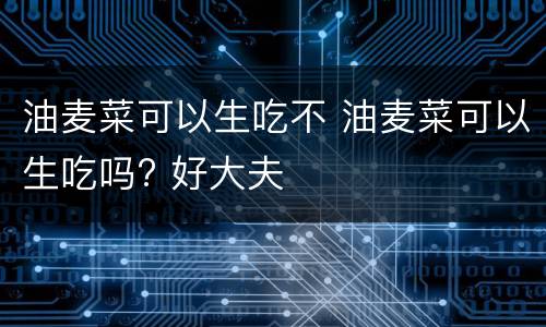 油麦菜可以生吃不 油麦菜可以生吃吗? 好大夫