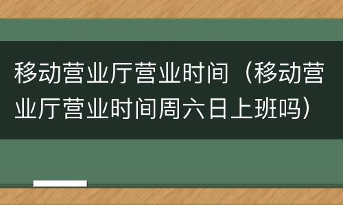 移动营业厅营业时间（移动营业厅营业时间周六日上班吗）