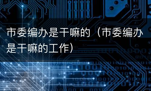 市委编办是干嘛的（市委编办是干嘛的工作）