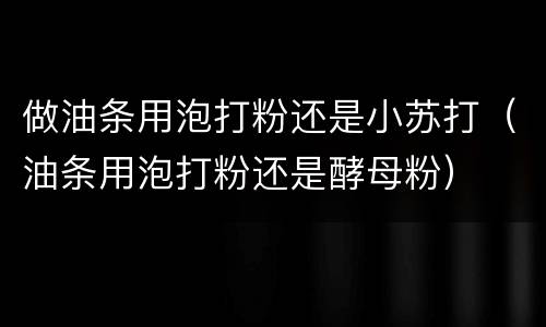 做油条用泡打粉还是小苏打（油条用泡打粉还是酵母粉）