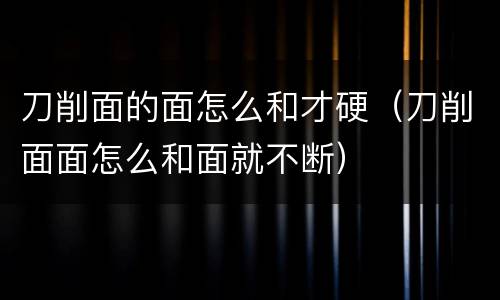 刀削面的面怎么和才硬（刀削面面怎么和面就不断）