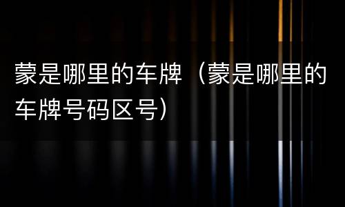 蒙是哪里的车牌（蒙是哪里的车牌号码区号）