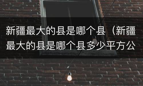 新疆最大的县是哪个县（新疆最大的县是哪个县多少平方公里）