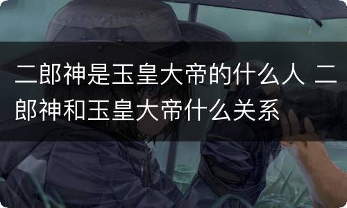 二郎神是玉皇大帝的什么人 二郎神和玉皇大帝什么关系