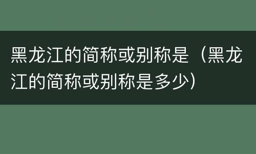 黑龙江的简称或别称是（黑龙江的简称或别称是多少）