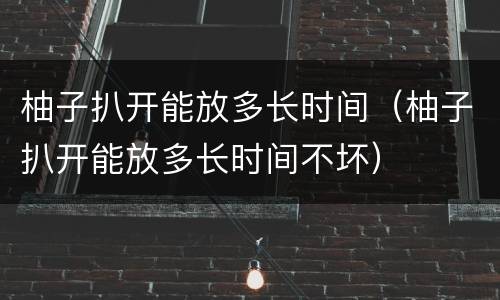 柚子扒开能放多长时间（柚子扒开能放多长时间不坏）