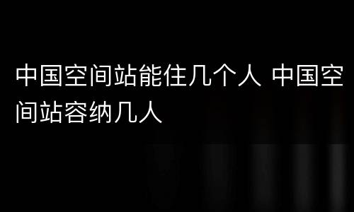 中国空间站能住几个人 中国空间站容纳几人