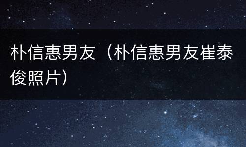 朴信惠男友（朴信惠男友崔泰俊照片）