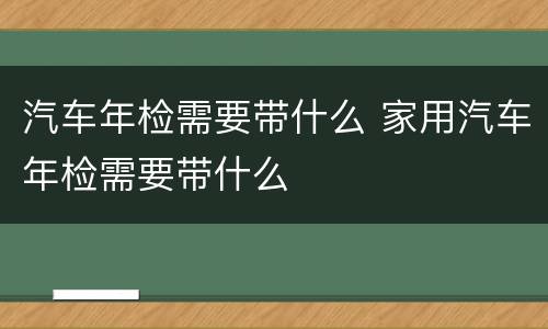 汽车年检需要带什么 家用汽车年检需要带什么