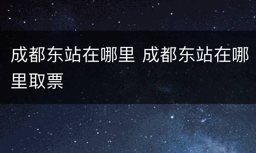 成都东站在哪里 成都东站在哪里取票
