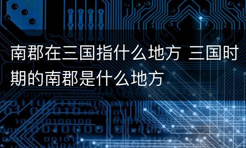 南郡在三国指什么地方 三国时期的南郡是什么地方