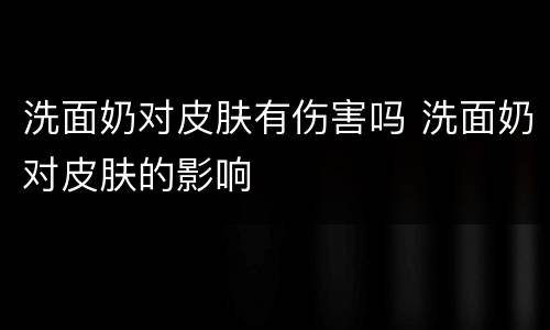 洗面奶对皮肤有伤害吗 洗面奶对皮肤的影响