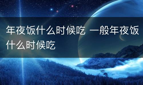 年夜饭什么时候吃 一般年夜饭什么时候吃