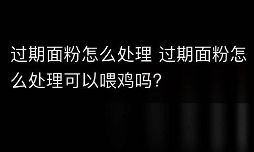 过期面粉怎么处理 过期面粉怎么处理可以喂鸡吗?
