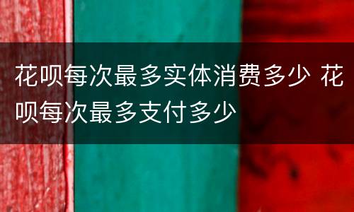 花呗每次最多实体消费多少 花呗每次最多支付多少