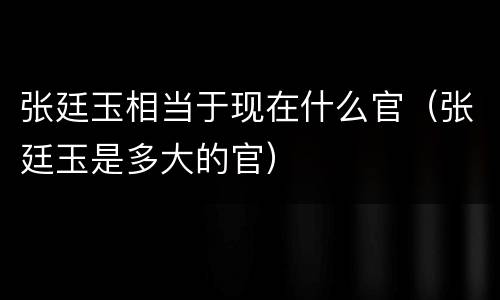 张廷玉相当于现在什么官（张廷玉是多大的官）
