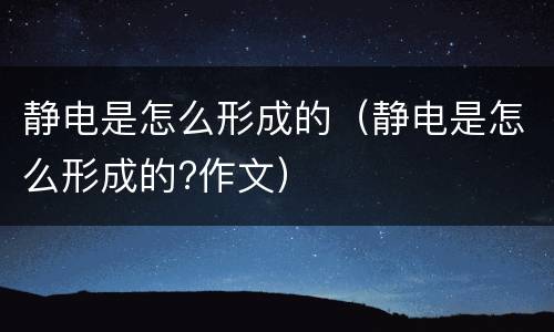静电是怎么形成的（静电是怎么形成的?作文）