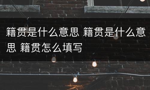 籍贯是什么意思 籍贯是什么意思 籍贯怎么填写