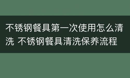 不锈钢餐具第一次使用怎么清洗 不锈钢餐具清洗保养流程