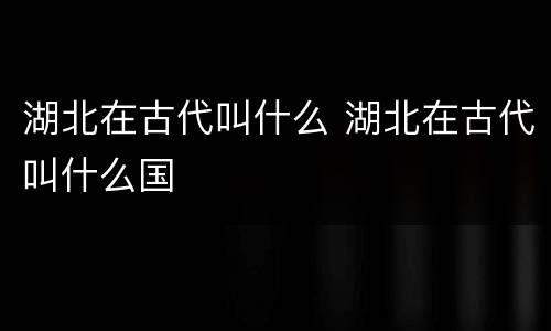 湖北在古代叫什么 湖北在古代叫什么国