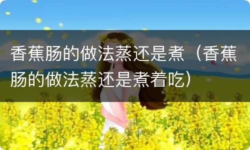 香蕉肠的做法蒸还是煮（香蕉肠的做法蒸还是煮着吃）