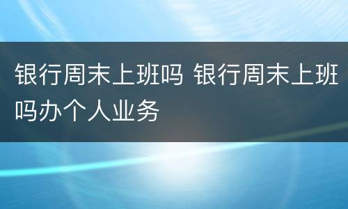 银行周末上班吗 银行周末上班吗办个人业务