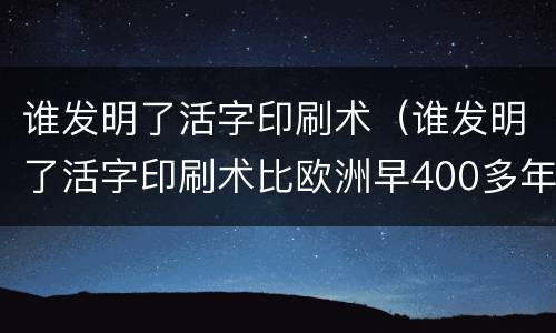 谁发明了活字印刷术（谁发明了活字印刷术比欧洲早400多年）