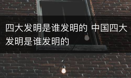 四大发明是谁发明的 中国四大发明是谁发明的