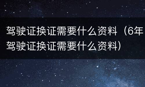 驾驶证换证需要什么资料（6年驾驶证换证需要什么资料）