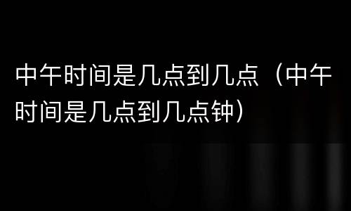 中午时间是几点到几点（中午时间是几点到几点钟）
