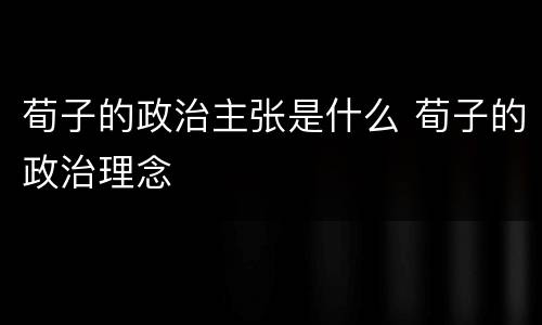 荀子的政治主张是什么 荀子的政治理念