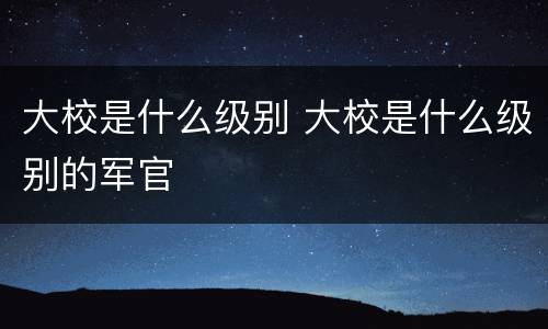 大校是什么级别 大校是什么级别的军官