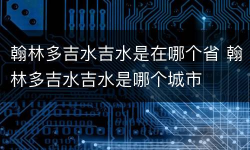 翰林多吉水吉水是在哪个省 翰林多吉水吉水是哪个城市