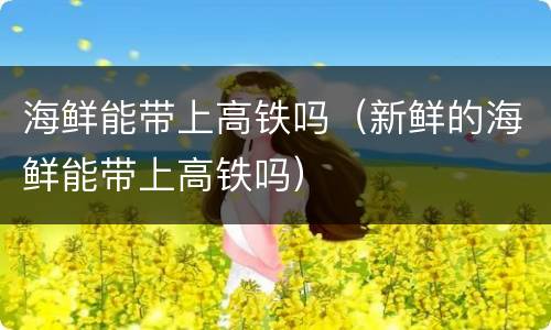 海鲜能带上高铁吗（新鲜的海鲜能带上高铁吗）