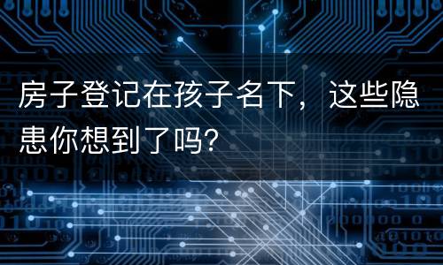 房子登记在孩子名下，这些隐患你想到了吗？